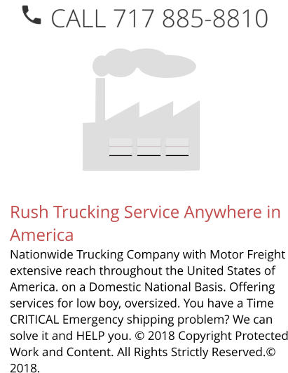 Rush Trucking Service Anywhere in America Nationwide Trucking Company with Motor Freight extensive reach throughout the United States of America. on a Domestic National Basis. Offering services for low boy, oversized. You have a Time CRITICAL Emergency shipping problem? We can solve it and HELP you. © 2018 Copyright Protected Work and Content. All Rights Strictly Reserved.© 2018.